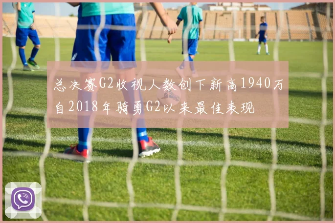总决赛G2收视人数创下新高1940万自2018年骑勇G2以来最佳表现