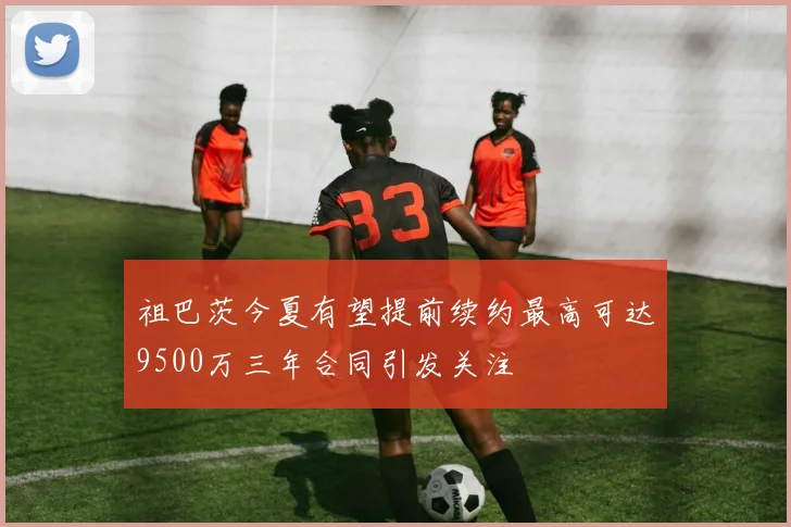祖巴茨今夏有望提前续约最高可达9500万三年合同引发关注