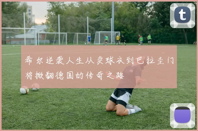 希尔逆袭人生从卖球衣到巴拉圭门将掀翻德国的传奇之路
