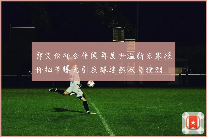 郭艾伦转会传闻再度升温新东家报价细节曝光引发球迷热议与猜测