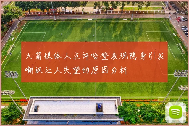 火箭媒体人点评哈登表现隐身引发嘲讽让人失望的原因分析