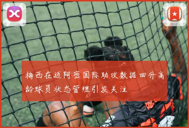 梅西在迈阿密国际助攻数据回升高龄球员状态管理引发关注