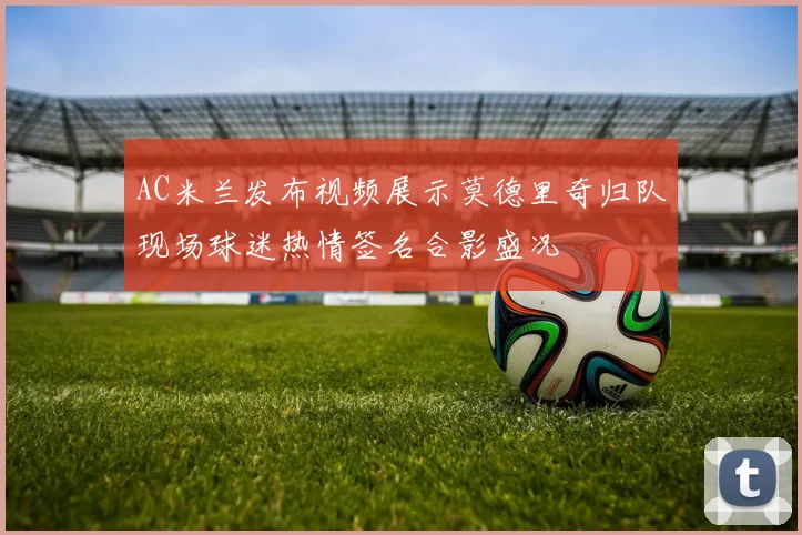 AC米兰发布视频展示莫德里奇归队现场球迷热情签名合影盛况