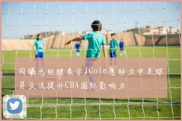 同曦总经理表示JCole愿助力中美球员交流提升CBA国际影响力
