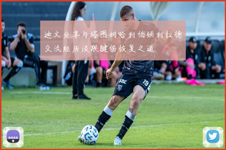 迪文分享与塔图姆哈利伯顿利拉德交流经历谈跟腱伤恢复之道