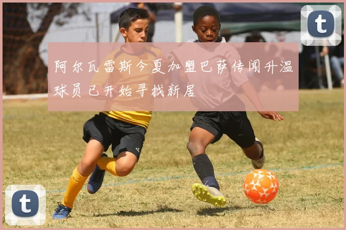 阿尔瓦雷斯今夏加盟巴萨传闻升温球员已开始寻找新居
