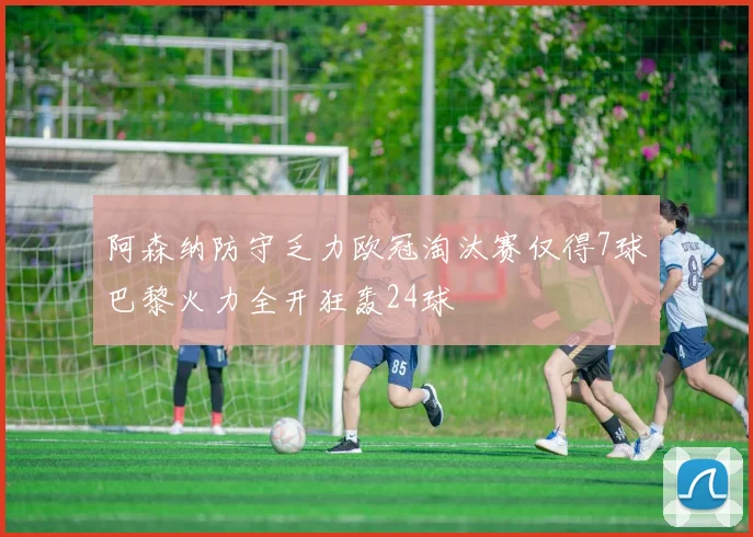 阿森纳防守乏力欧冠淘汰赛仅得7球巴黎火力全开狂轰24球