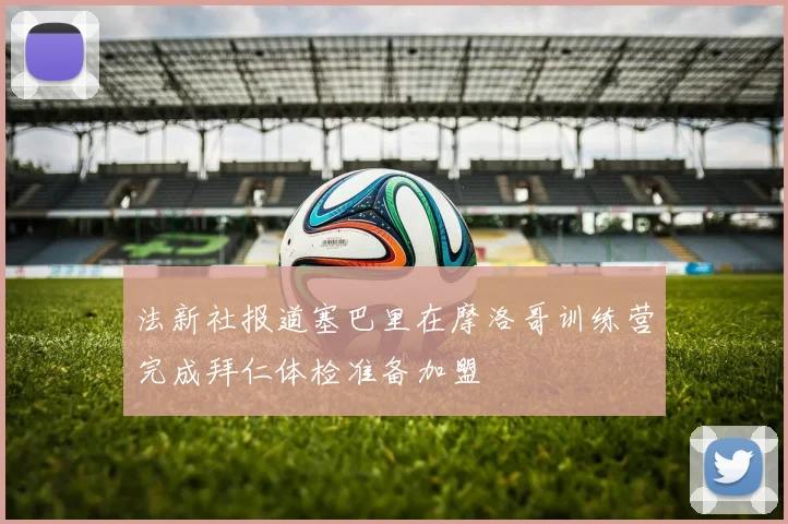 法新社报道塞巴里在摩洛哥训练营完成拜仁体检准备加盟