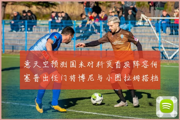意天空预测国米对科莫首发阵容何塞普出任门将博尼与小图拉姆搭档前锋