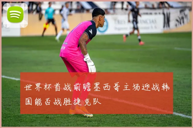 世界杯首战前瞻墨西哥主场迎战韩国能否战胜捷克队