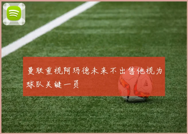 曼联重视阿玛德未来不出售他视为球队关键一员