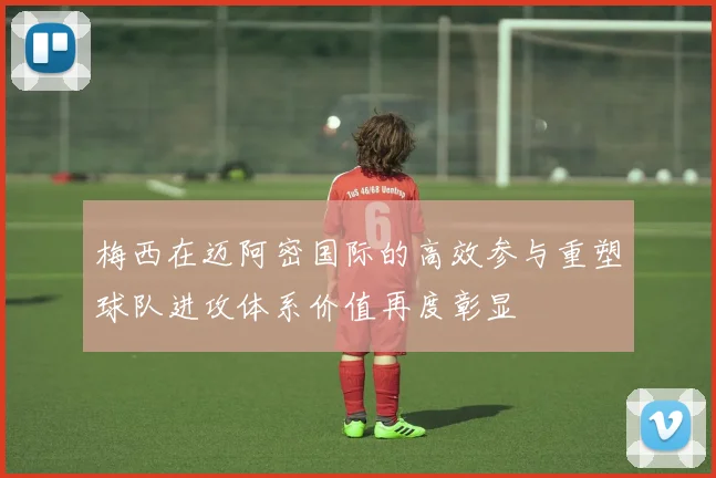 梅西在迈阿密国际的高效参与重塑球队进攻体系价值再度彰显