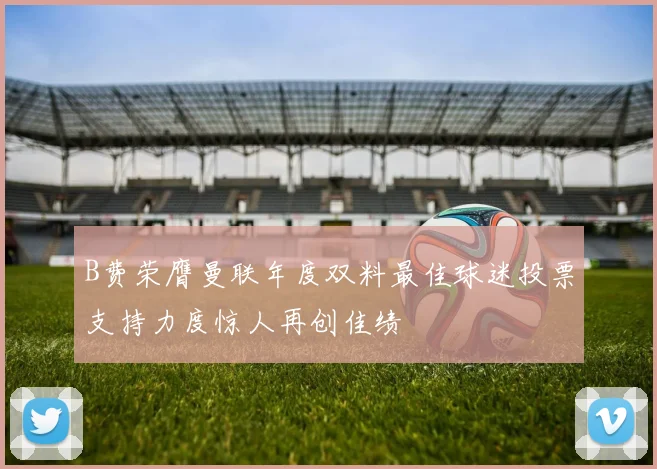 B费荣膺曼联年度双料最佳球迷投票支持力度惊人再创佳绩