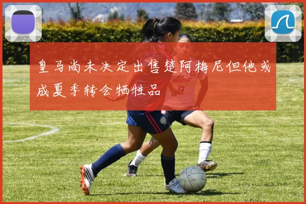 皇马尚未决定出售楚阿梅尼但他或成夏季转会牺牲品