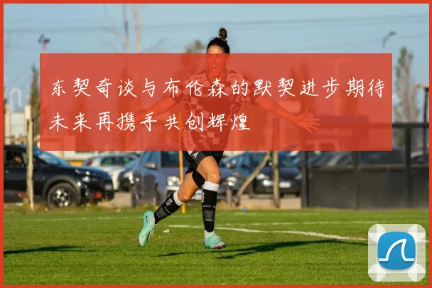 东契奇谈与布伦森的默契进步期待未来再携手共创辉煌