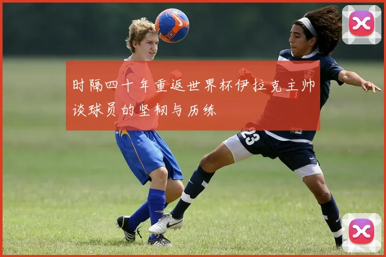 时隔四十年重返世界杯伊拉克主帅谈球员的坚韧与历练