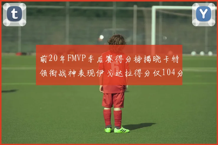 前20年FMVP季后赛得分榜揭晓卡特领衔战神表现伊戈达拉得分仅104分
