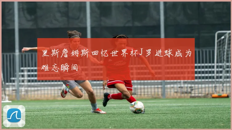 里斯詹姆斯回忆世界杯J罗进球成为难忘瞬间