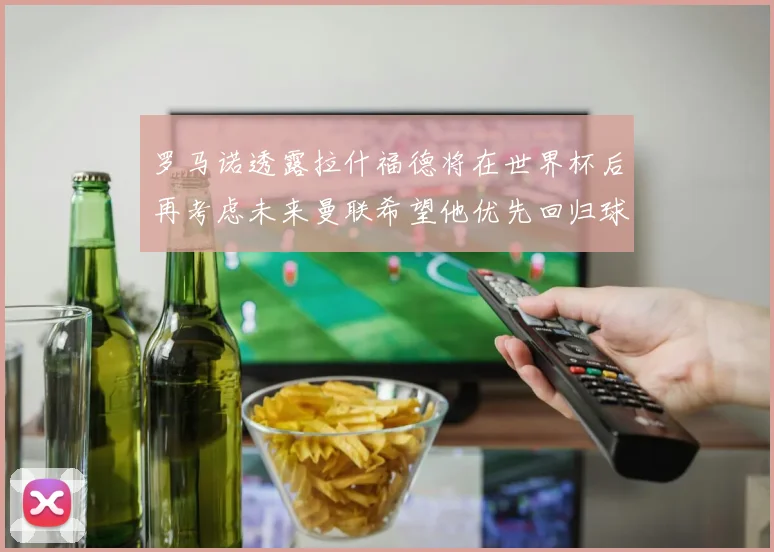 罗马诺透露拉什福德将在世界杯后再考虑未来曼联希望他优先回归球队
