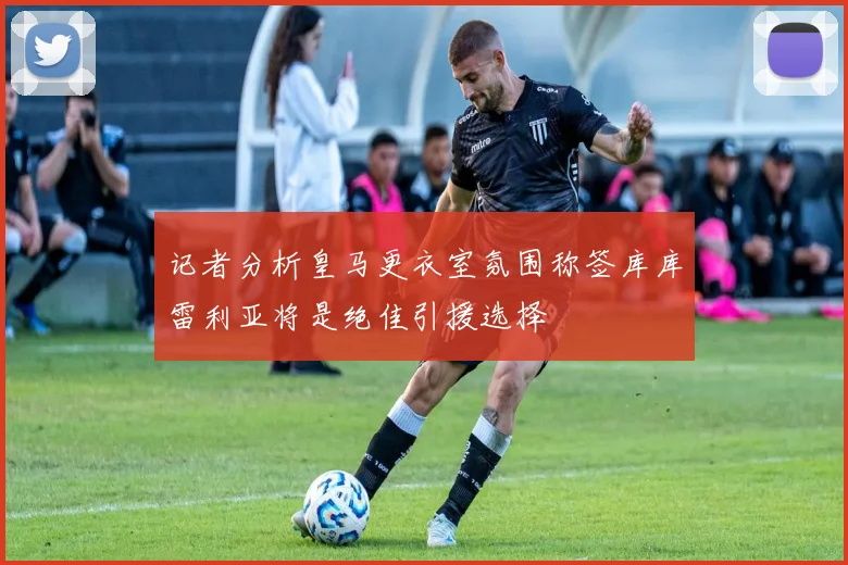 记者分析皇马更衣室氛围称签库库雷利亚将是绝佳引援选择