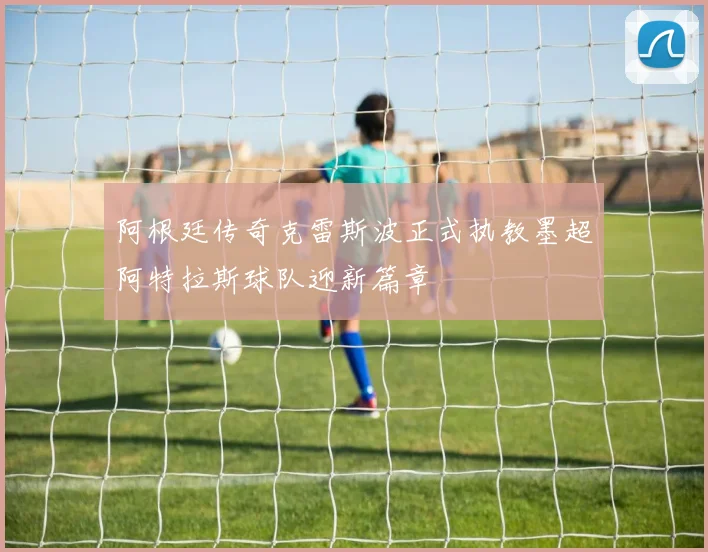 阿根廷传奇克雷斯波正式执教墨超阿特拉斯球队迎新篇章