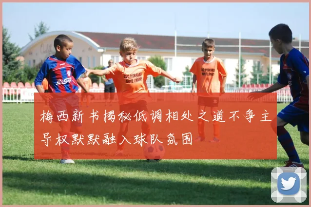 梅西新书揭秘低调相处之道不争主导权默默融入球队氛围