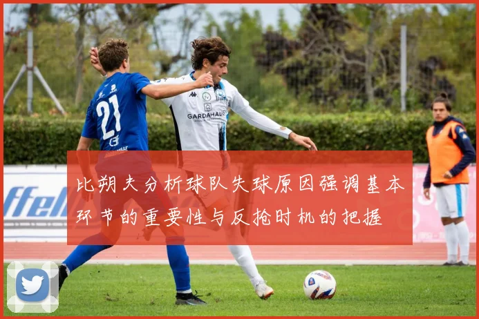 比朔夫分析球队失球原因强调基本环节的重要性与反抢时机的把握