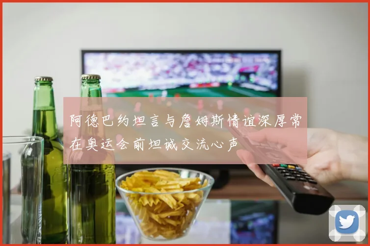 阿德巴约坦言与詹姆斯情谊深厚常在奥运会前坦诚交流心声