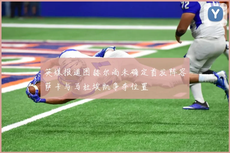 英媒报道图赫尔尚未确定首发阵容萨卡与马杜埃凯争夺位置