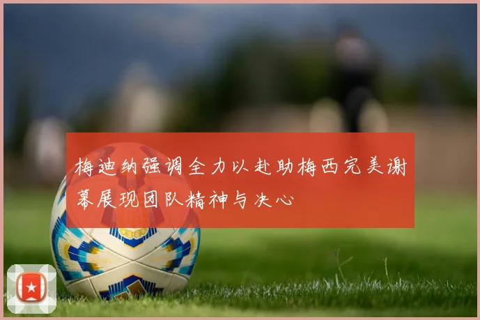 梅迪纳强调全力以赴助梅西完美谢幕展现团队精神与决心