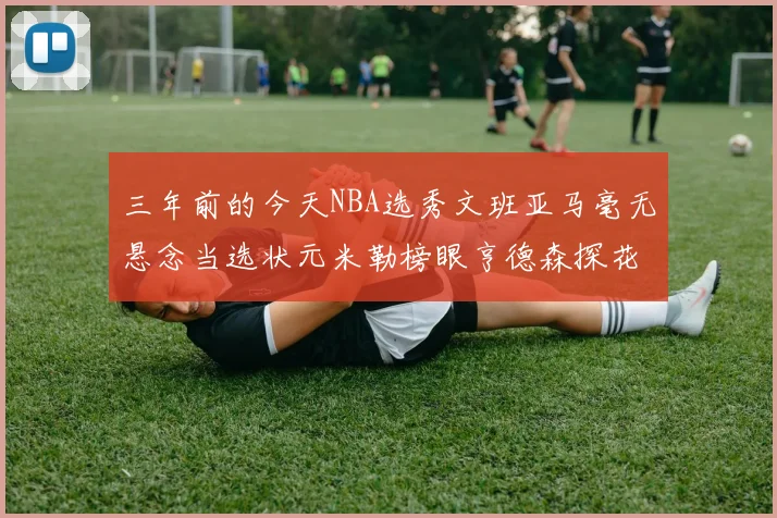三年前的今天NBA选秀文班亚马毫无悬念当选状元米勒榜眼亨德森探花成就传奇时刻